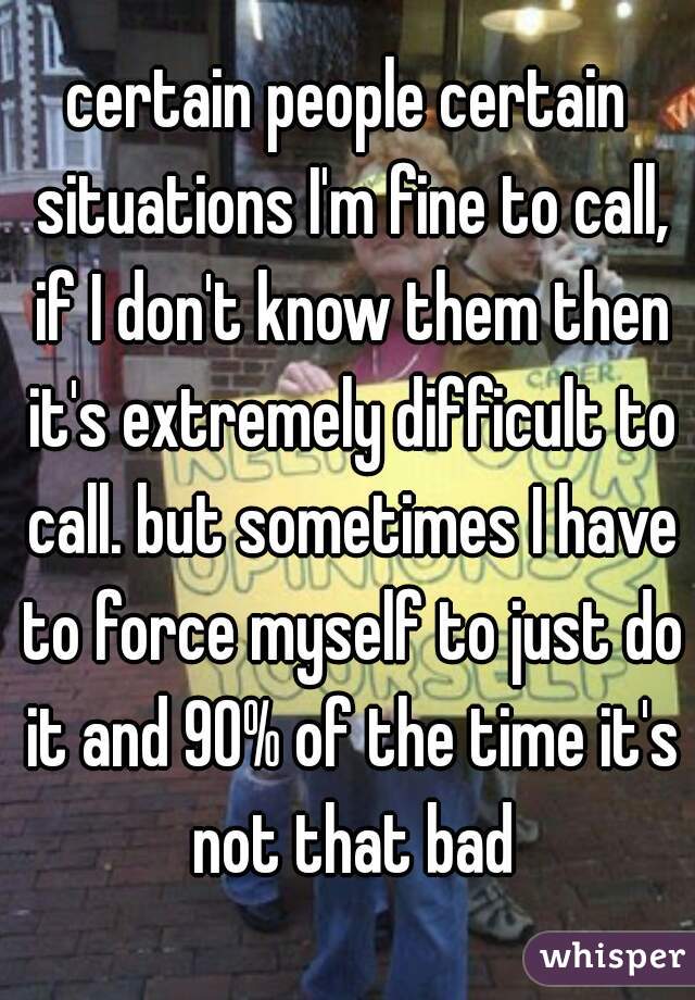 certain people certain situations I'm fine to call, if I don't know them then it's extremely difficult to call. but sometimes I have to force myself to just do it and 90% of the time it's not that bad