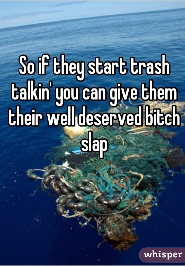 So if they start trash talkin' you can give them their well deserved bitch slap