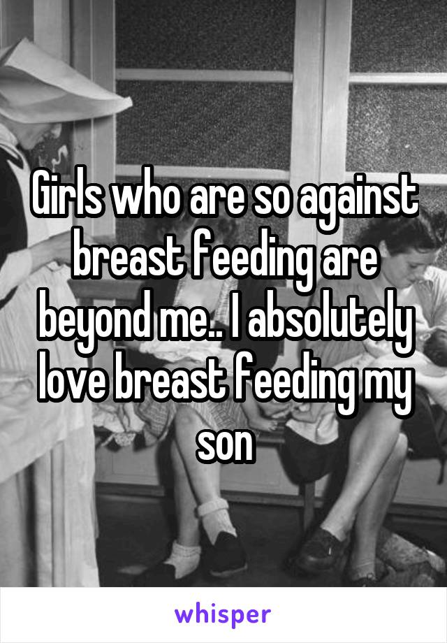 Girls who are so against breast feeding are beyond me.. I absolutely love breast feeding my son
