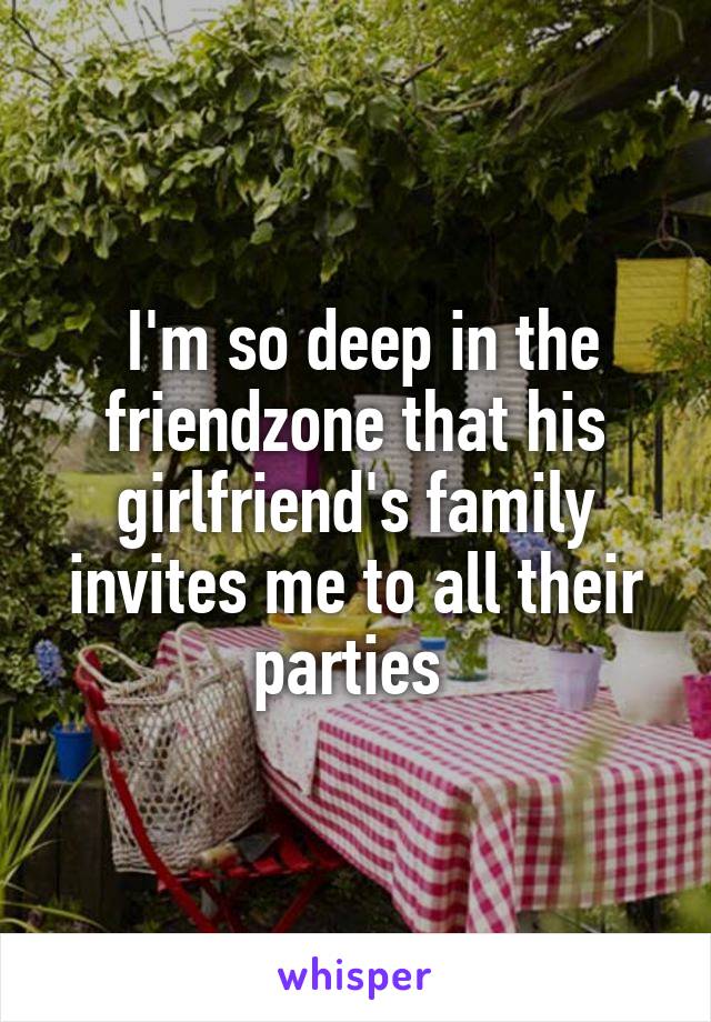  I'm so deep in the friendzone that his girlfriend's family invites me to all their parties 