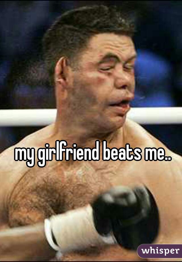 my girlfriend beats me.. 