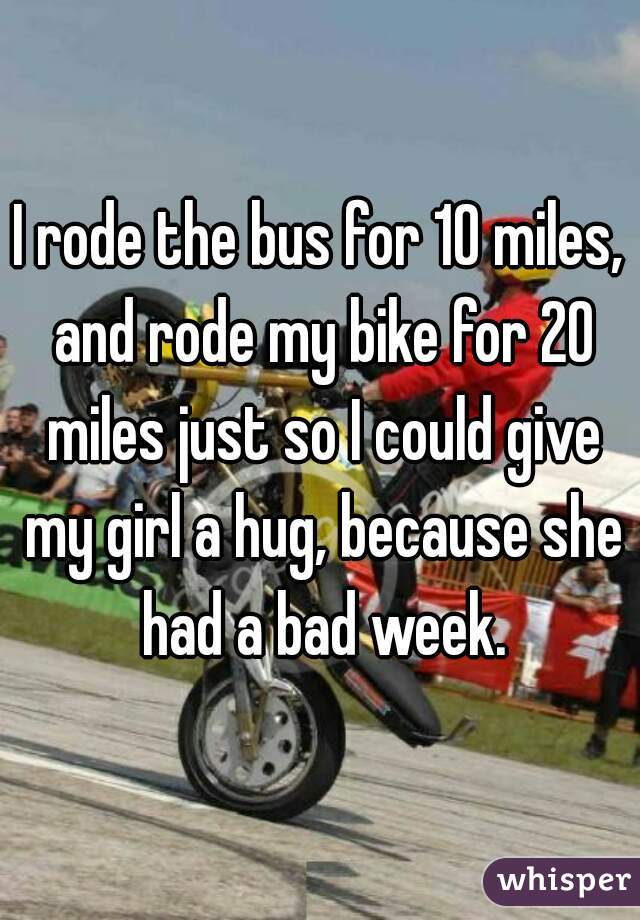 I rode the bus for 10 miles, and rode my bike for 20 miles just so I could give my girl a hug, because she had a bad week.