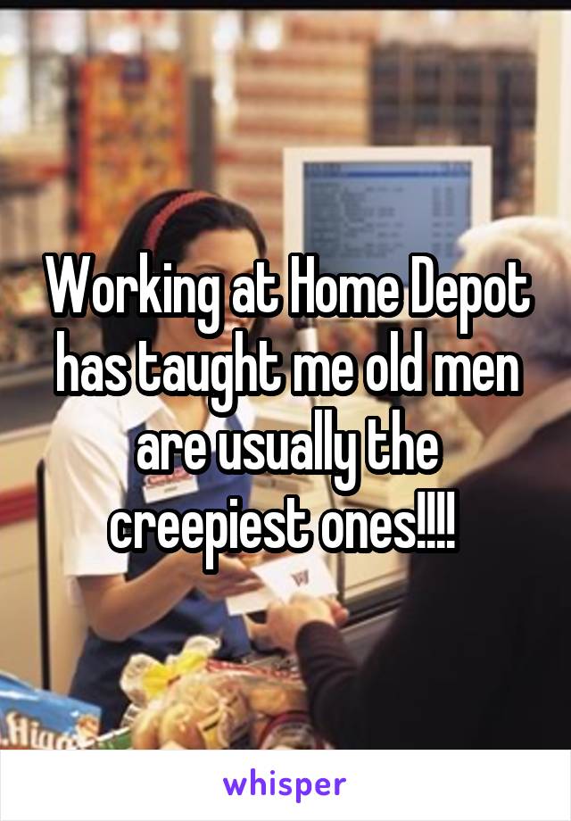 Working at Home Depot has taught me old men are usually the creepiest ones!!!! 