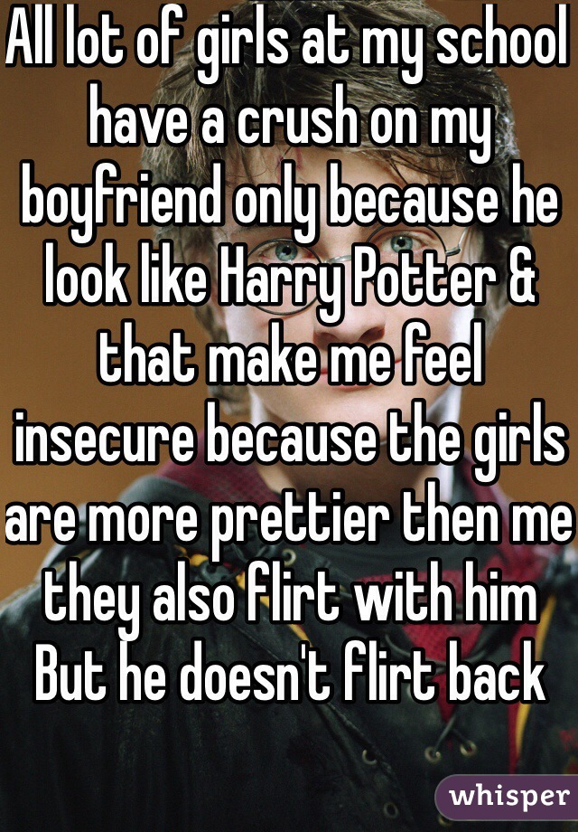 All lot of girls at my school have a crush on my boyfriend only because he look like Harry Potter & that make me feel insecure because the girls are more prettier then me they also flirt with him
But he doesn't flirt back 