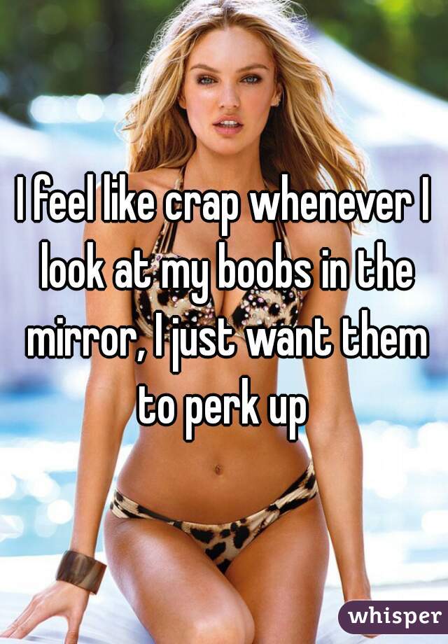 I feel like crap whenever I look at my boobs in the mirror, I just want
them to perk up 