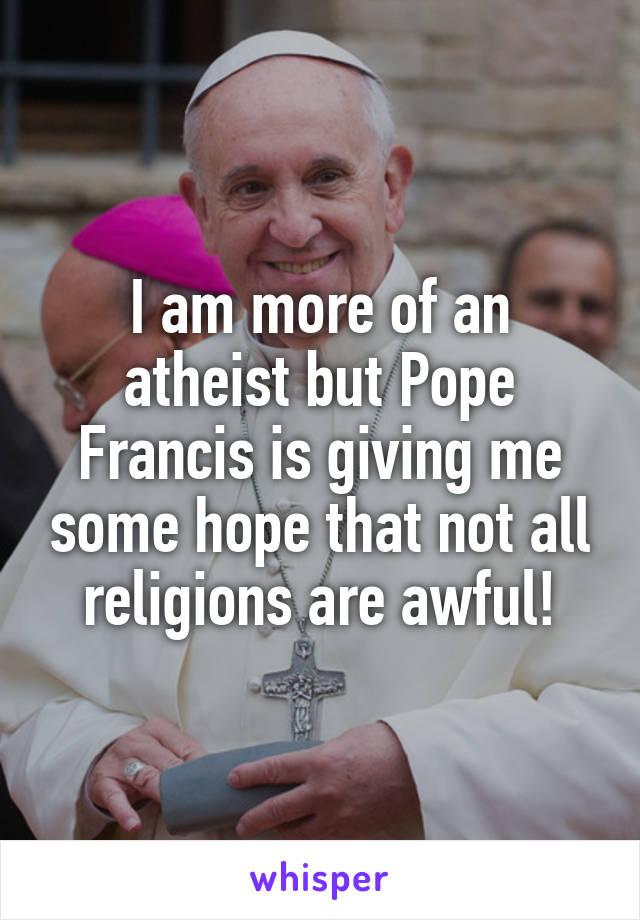 I am more of an atheist but Pope Francis is giving me some hope that not all religions are awful!