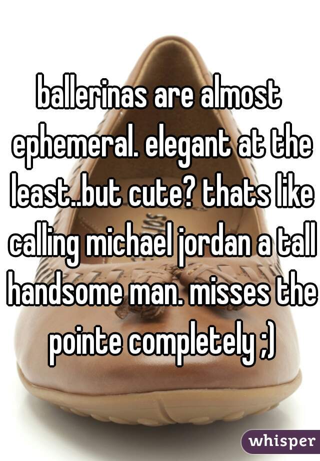 ballerinas are almost ephemeral. elegant at the least..but cute? thats like calling michael jordan a tall handsome man. misses the pointe completely ;)
