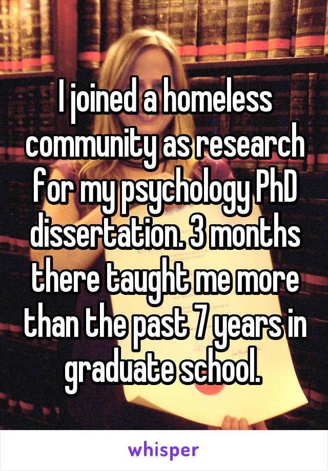 I joined a homeless community as research for my psychology PhD dissertation. 3 months there taught me more than the past 7 years in graduate school. 