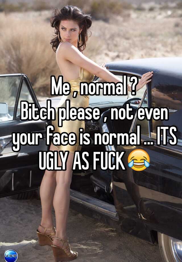 Me , normal ? 
Bitch please , not even your face is normal ... ITS UGLY AS FUCK😂