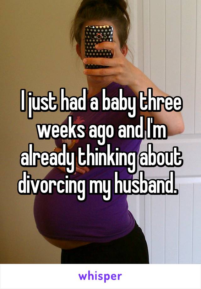 I just had a baby three weeks ago and I'm already thinking about divorcing my husband.  
