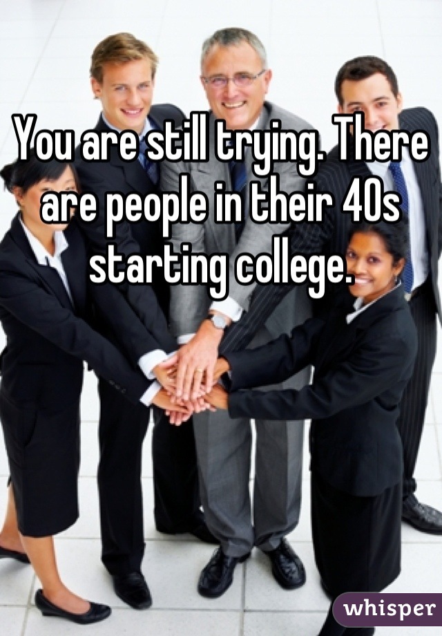 You are still trying. There are people in their 40s starting college.