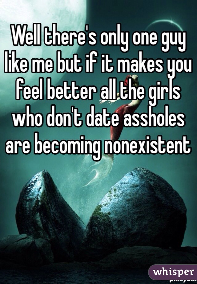 Well there's only one guy like me but if it makes you feel better all the girls who don't date assholes are becoming nonexistent 