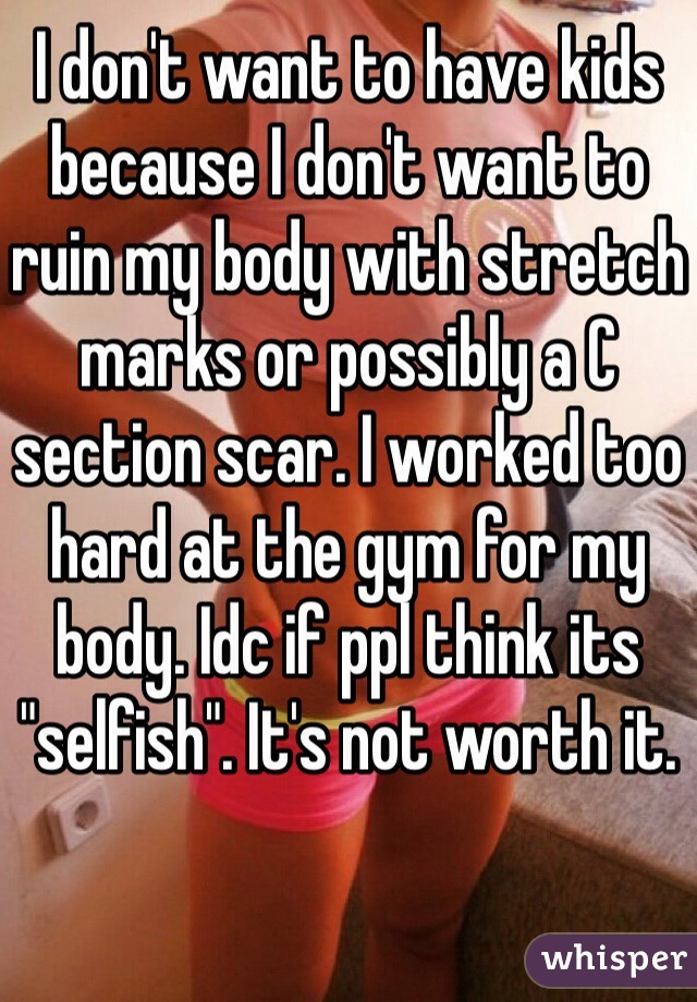 I don't want to have kids because I don't want to ruin my body with stretch marks or possibly a C section scar. I worked too hard at the gym for my body. Idc if ppl think its "selfish". It's not worth it.