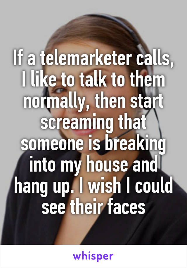 If a telemarketer calls, I like to talk to them normally, then start screaming that someone is breaking into my house and hang up. I wish I could see their faces