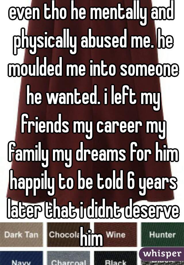 even tho he mentally and physically abused me. he moulded me into someone he wanted. i left my friends my career my family my dreams for him happily to be told 6 years later that i didnt deserve him 
