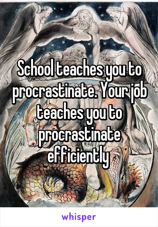 School teaches you to procrastinate. Your job teaches you to procrastinate efficiently 