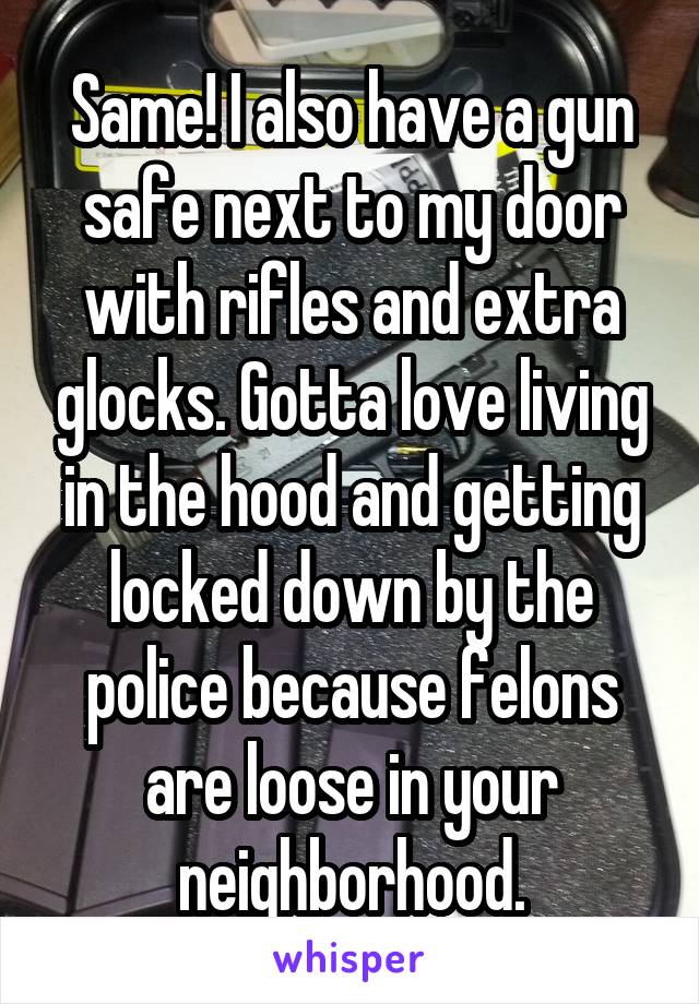 Same! I also have a gun safe next to my door with rifles and extra glocks. Gotta love living in the hood and getting locked down by the police because felons are loose in your neighborhood.