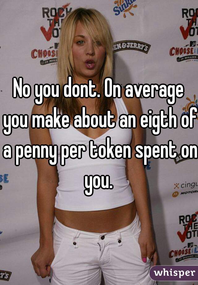 No you dont. On average you make about an eigth of a penny per token spent on you. 