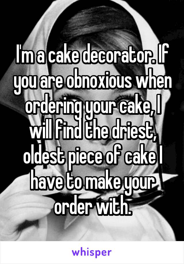 I'm a cake decorator. If you are obnoxious when ordering your cake, I will find the driest, oldest piece of cake I have to make your order with.