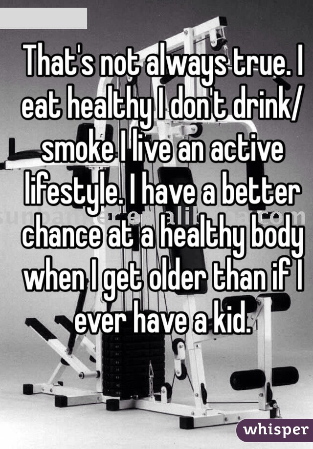 That's not always true. I eat healthy I don't drink/smoke I live an active lifestyle. I have a better chance at a healthy body when I get older than if I ever have a kid. 