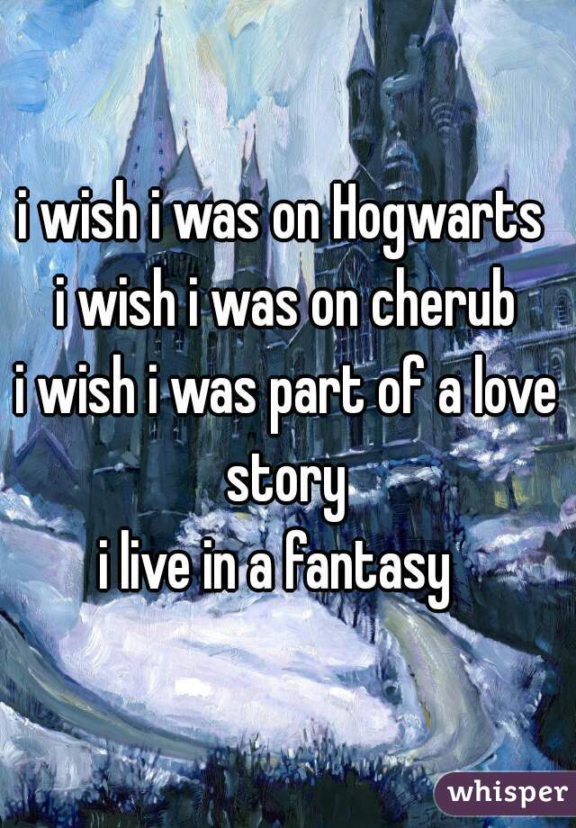i wish i was on Hogwarts 
i wish i was on cherub
i wish i was part of a love story 
i live in a fantasy  