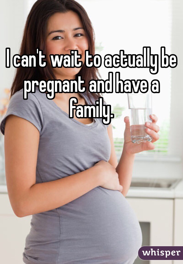 I can't wait to actually be pregnant and have a family. 