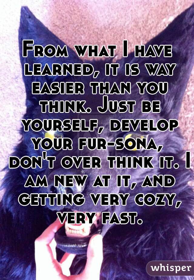 From what I have learned, it is way easier than you think. Just be yourself, develop your fur-sona,  don't over think it. I am new at it, and getting very cozy, very fast.