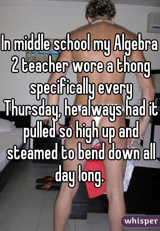 In middle school my Algebra 2 teacher wore a thong specifically every Thursday, he always had it pulled so high up and steamed to bend down all day long. 