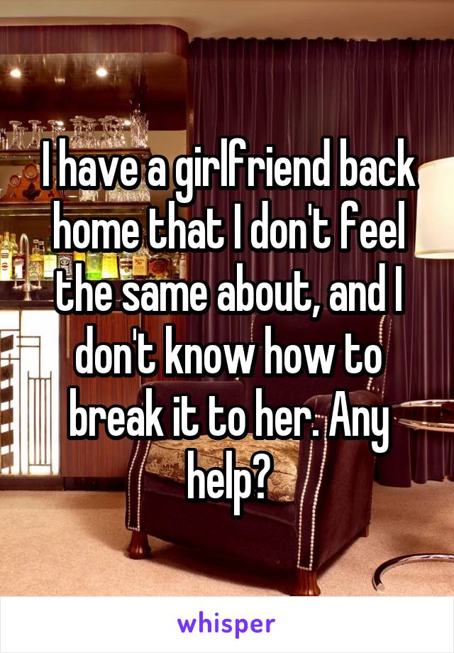 I have a girlfriend back home that I don't feel the same about, and I don't know how to break it to her. Any help?