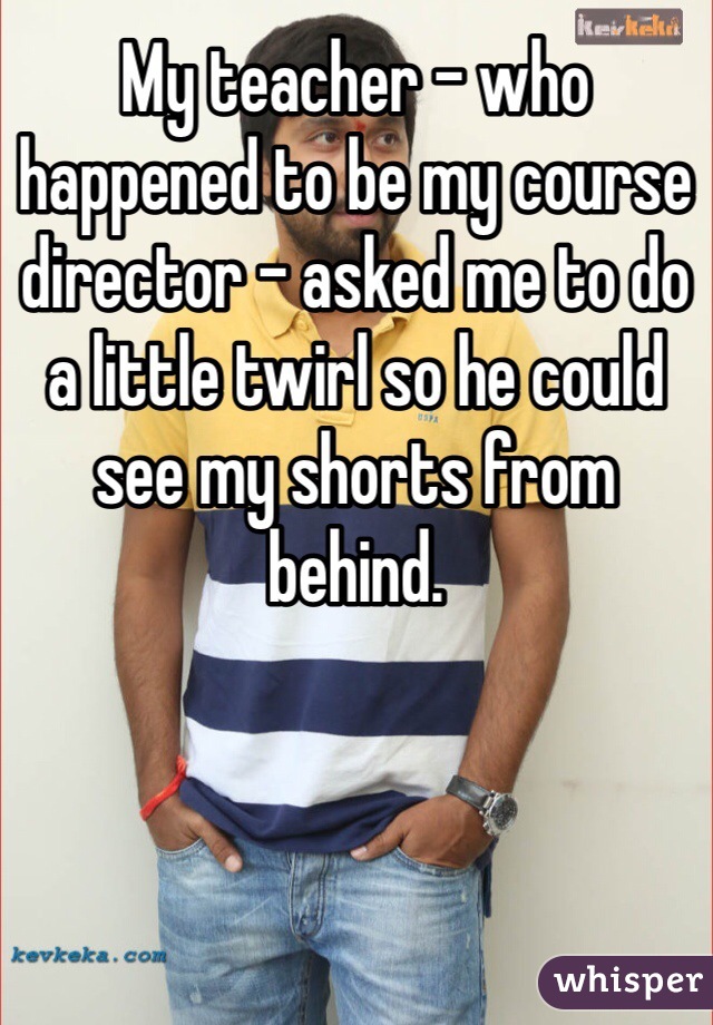 My teacher - who happened to be my course director - asked me to do a little twirl so he could see my shorts from behind. 