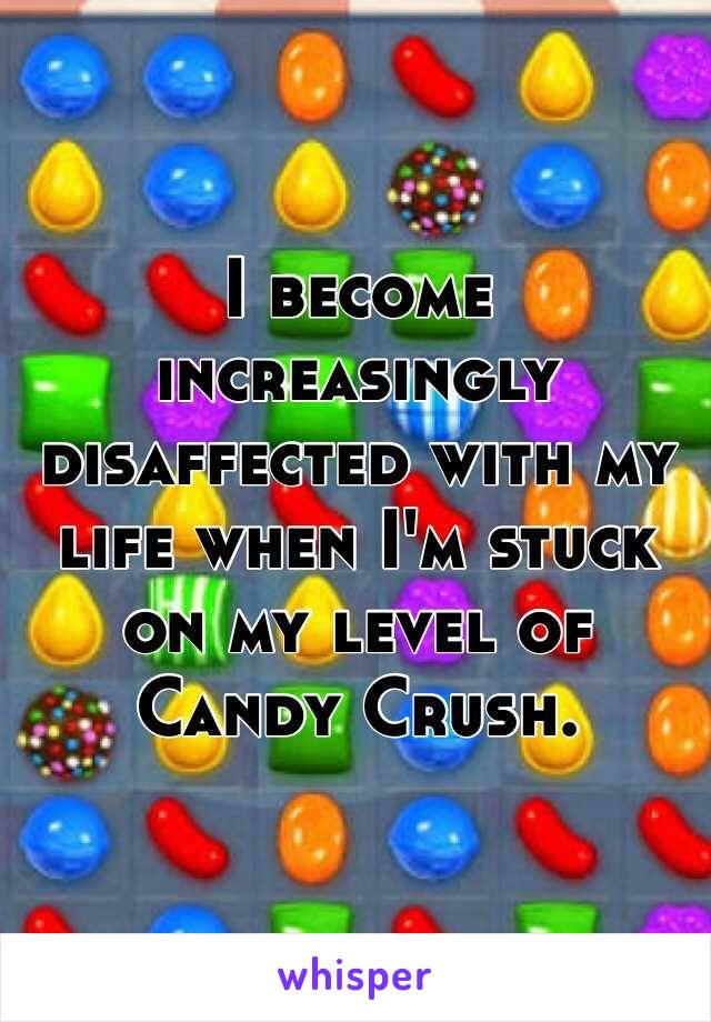 I become increasingly disaffected with my life when I'm stuck on my level of Candy Crush.