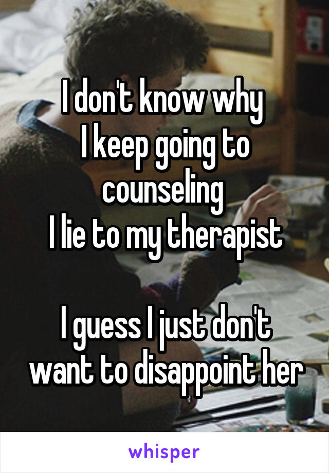 I don't know why 
I keep going to counseling 
I lie to my therapist

I guess I just don't want to disappoint her
