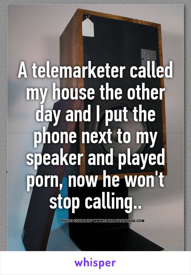 A telemarketer called my house the other day and I put the phone next to my speaker and played porn, now he won't stop calling..