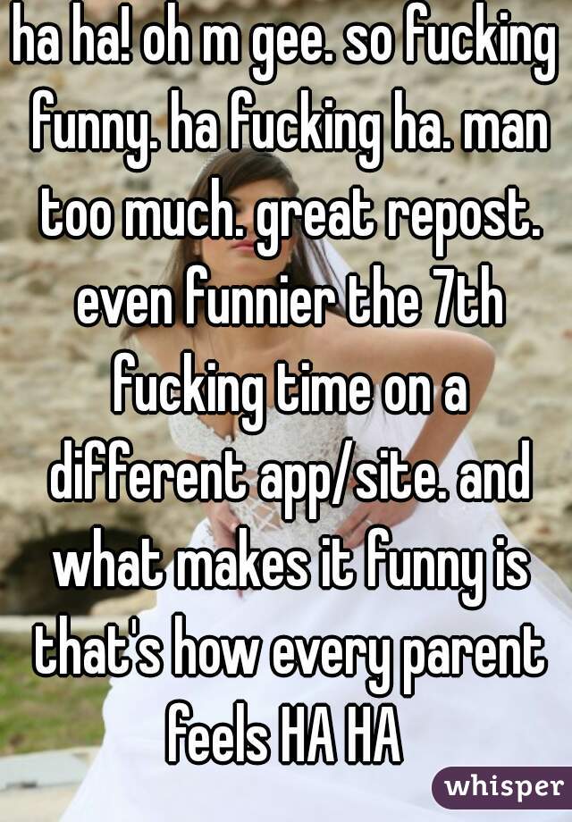 ha ha! oh m gee. so fucking funny. ha fucking ha. man too much. great repost. even funnier the 7th fucking time on a different app/site. and what makes it funny is that's how every parent feels HA HA 