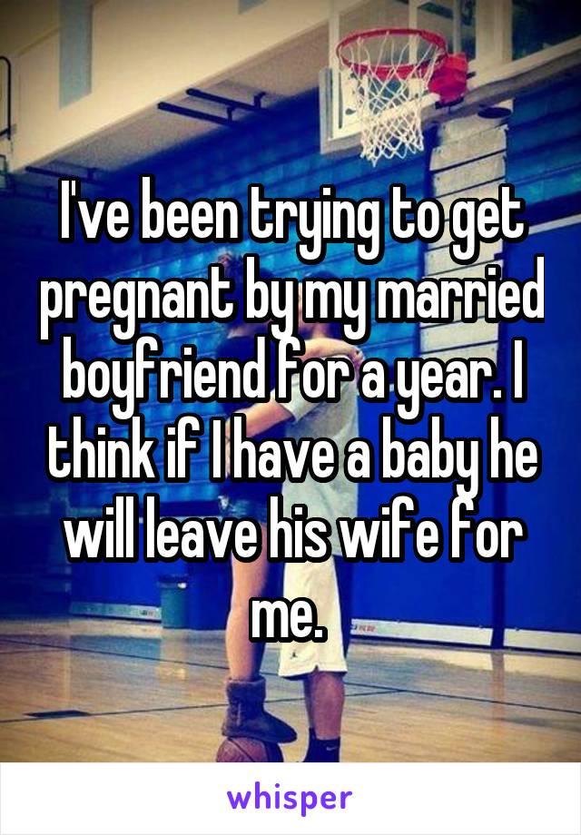 I've been trying to get pregnant by my married boyfriend for a year. I think if I have a baby he will leave his wife for me. 