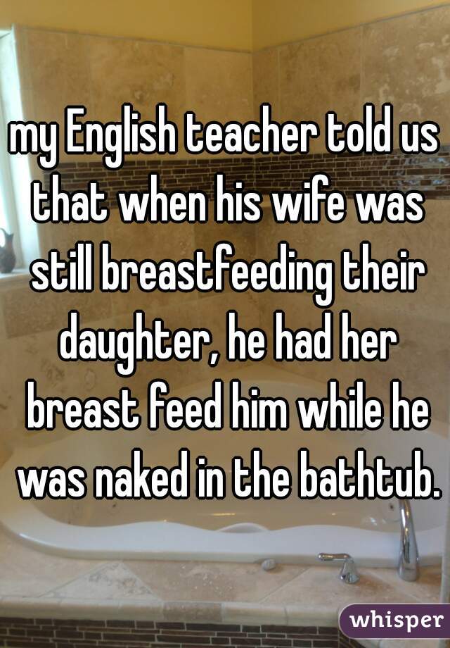 my English teacher told us that when his wife was still breastfeeding their daughter, he had her breast feed him while he was naked in the bathtub.