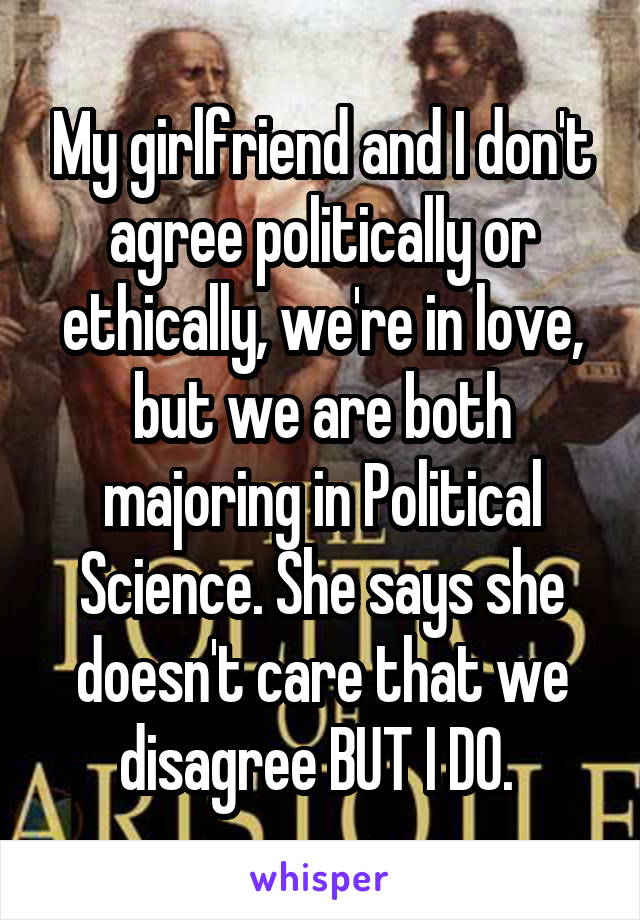 My girlfriend and I don't agree politically or ethically, we're in love, but we are both majoring in Political Science. She says she doesn't care that we disagree BUT I DO. 