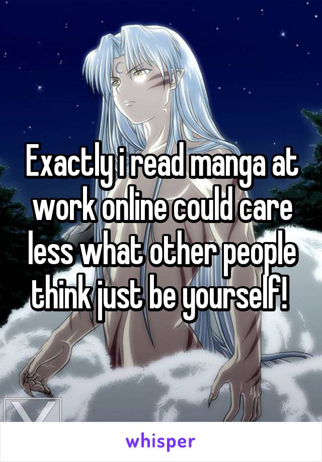 Exactly i read manga at work online could care less what other people think just be yourself! 