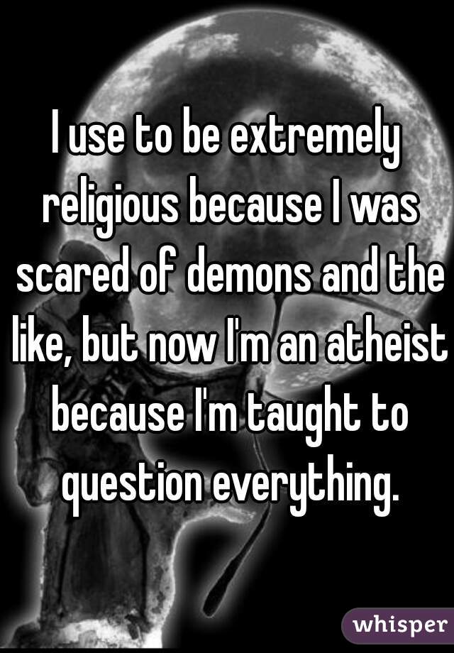I use to be extremely religious because I was scared of demons and the like, but now I'm an atheist because I'm taught to question everything.