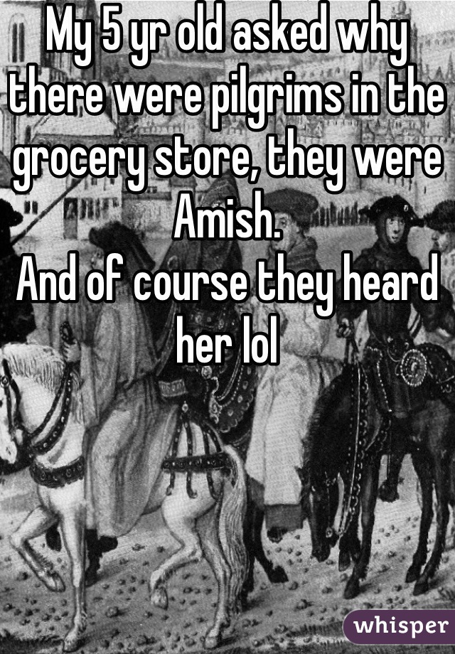 My 5 yr old asked why there were pilgrims in the grocery store, they were Amish. 
And of course they heard her lol