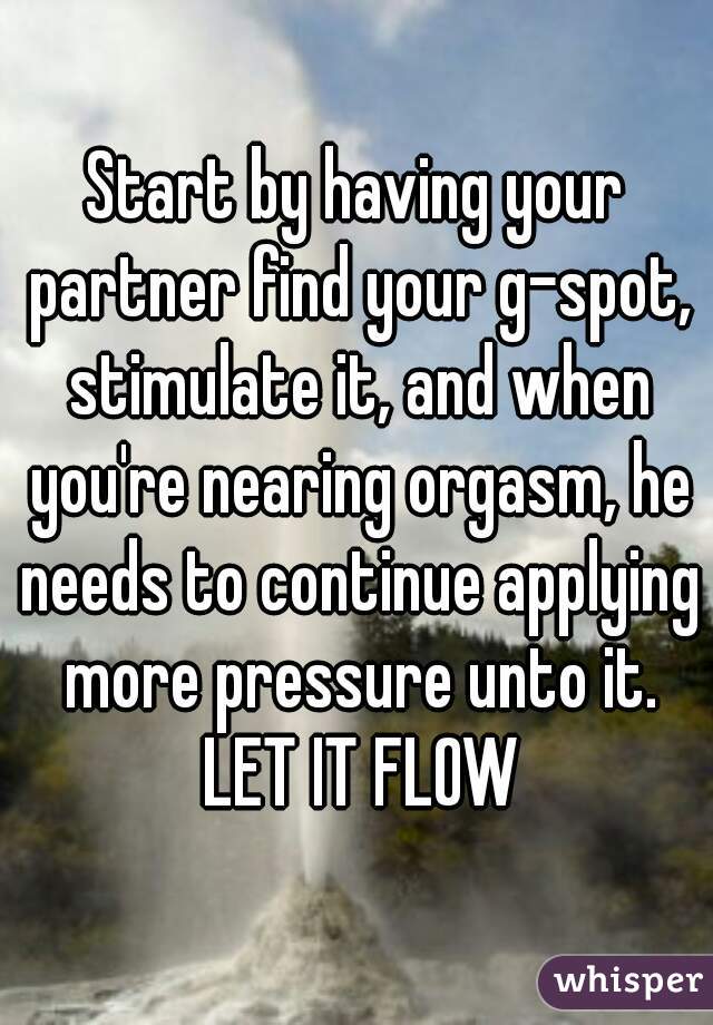 Start by having your partner find your g-spot, stimulate it, and when you're nearing orgasm, he needs to continue applying more pressure unto it. LET IT FLOW