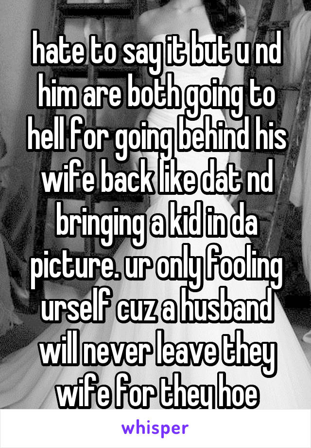 hate to say it but u nd him are both going to hell for going behind his wife back like dat nd bringing a kid in da picture. ur only fooling urself cuz a husband will never leave they wife for they hoe