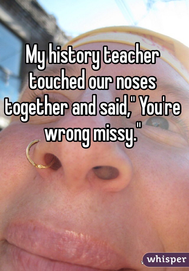 My history teacher touched our noses together and said," You're wrong missy."