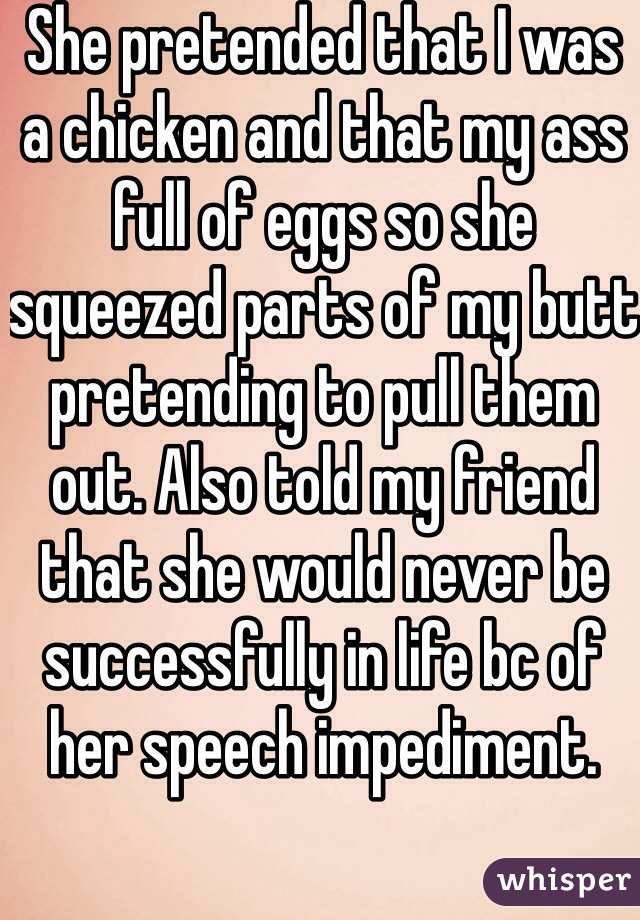 She pretended that I was a chicken and that my ass full of eggs so she squeezed parts of my butt pretending to pull them out. Also told my friend that she would never be successfully in life bc of her speech impediment.