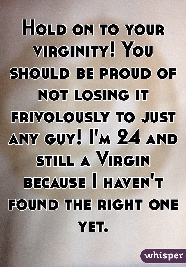 Hold on to your virginity! You should be proud of not losing it frivolously to just any guy! I'm 24 and still a Virgin because I haven't found the right one yet.  