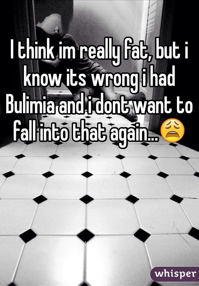 I think im really fat, but i know its wrong i had Bulimia and i dont want to fall into that again...😩