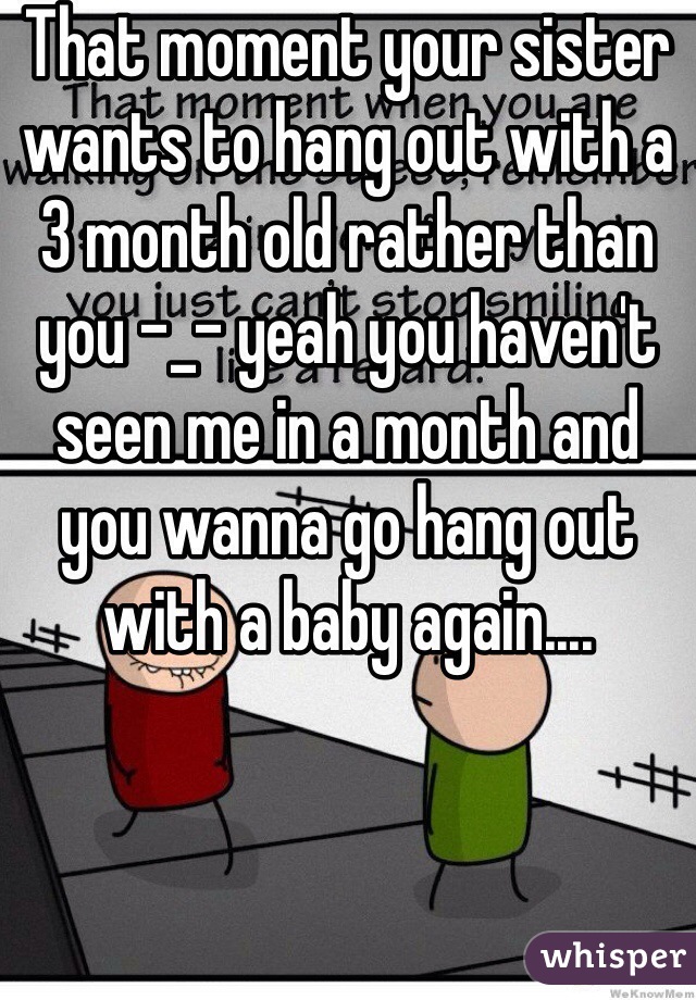 That moment your sister wants to hang out with a 3 month old rather than you -_- yeah you haven't seen me in a month and you wanna go hang out with a baby again....