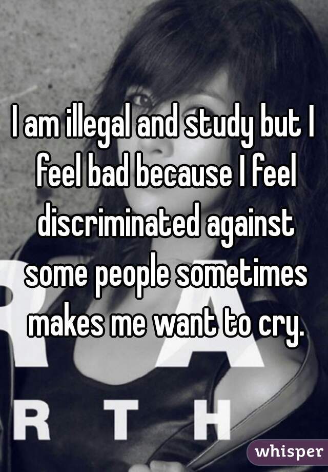 I am illegal and study but I feel bad because I feel discriminated against some people sometimes makes me want to cry.