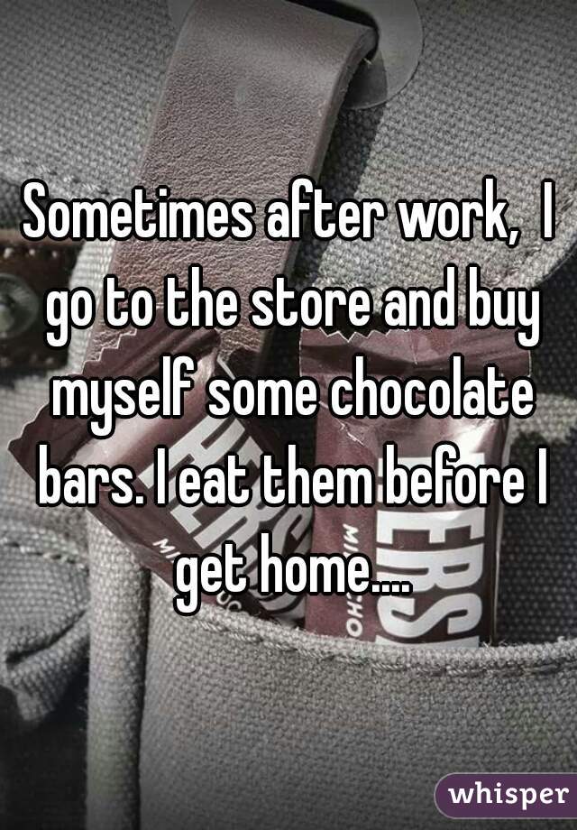 Sometimes after work,  I go to the store and buy myself some chocolate bars. I eat them before I get home....