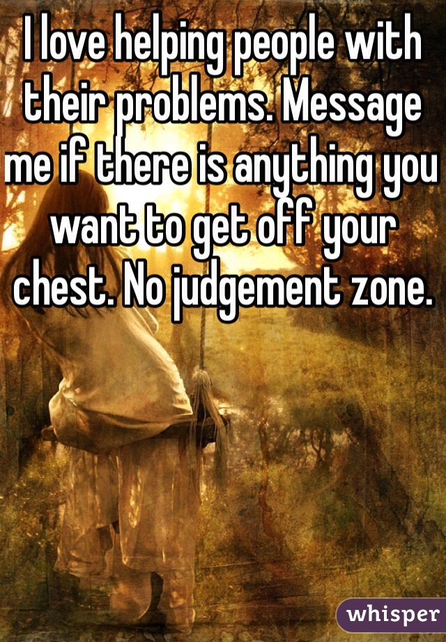 I love helping people with their problems. Message me if there is anything you want to get off your chest. No judgement zone.
